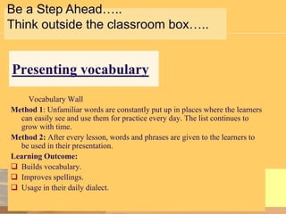 Be a Step Ahead…..
Think outside the classroom box…..

Presenting vocabulary
Vocabulary Wall
Method 1: Unfamiliar words are constantly put up in places where the learners
can easily see and use them for practice every day. The list continues to
grow with time.
Method 2: After every lesson, words and phrases are given to the learners to
be used in their presentation.
Learning Outcome:
 Builds vocabulary.
 Improves spellings.
 Usage in their daily dialect.

 