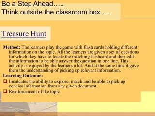 Be a Step Ahead…..
Think outside the classroom box…..

Treasure Hunt
Method: The learners play the game with flash cards holding different
information on the topic. All the learners are given a set of questions
for which they have to locate the matching flashcard and then edit
the information to be able answer the question in one line. This
activity is enjoyed by the learners a lot. And at the same time it gave
them the understanding of picking up relevant information.
Learning Outcome:
 Inculcates the ability to explore, match and be able to pick up
concise information from any given document.
 Reinforcement of the topic

 