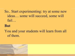 So.. Start experimenting: try at some new
ideas… some will succeed, some will
fail…
But
You and your students will learn from all
of them.

 