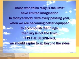 Those who think “Sky is the limit”
have limited imagination
In today’s world, with every passing year,
when we are becoming better equipped
to accomplish the things;
then sky is not the limit,
IT IS THE BEGINNING,
we should aspire to go beyond the skies

 