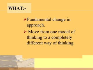 WHAT:Fundamental change in
approach.
 Move from one model of
thinking to a completely
different way of thinking.

 