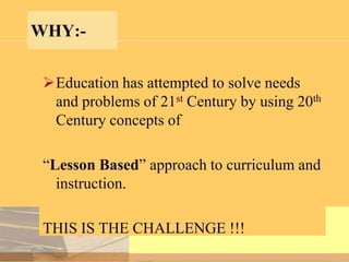 WHY:Education has attempted to solve needs
and problems of 21st Century by using 20th
Century concepts of

“Lesson Based” approach to curriculum and
instruction.
THIS IS THE CHALLENGE !!!

 