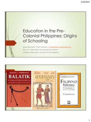 2/19/2015
1
Education in the Pre-
Colonial Philippines: Origins
of Schooling
Maria Mercedes “Ched” Arzadon chedarzadon.upd@gmail.com
Educ 101 “Alternative Learning Delivery Systems”
College of Education, University of the Philippines
 