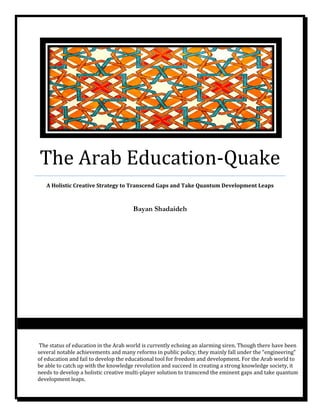 The Arab Education-Quake
A Holistic Creative Strategy to Transcend Gaps and Take Quantum Development Leaps
Bayan Shadaideh
The status of education in the Arab world is currently echoing an alarming siren. Though there have been
several notable achievements and many reforms in public policy, they mainly fall under the “engineering”
of education and fail to develop the educational tool for freedom and development. For the Arab world to
be able to catch up with the knowledge revolution and succeed in creating a strong knowledge society, it
needs to develop a holistic creative multi-player solution to transcend the eminent gaps and take quantum
development leaps.
 