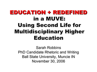 EDUCATION + REDEFINED   in a MUVE: Using Second Life for Multidisciplinary Higher Education   Sarah Robbins PhD Candidate Rhetoric and Writing Ball State University, Muncie IN November 30, 2006 
