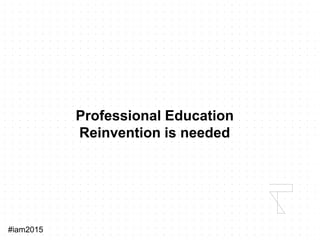 #iam2015
Professional Education
Reinvention is needed
 