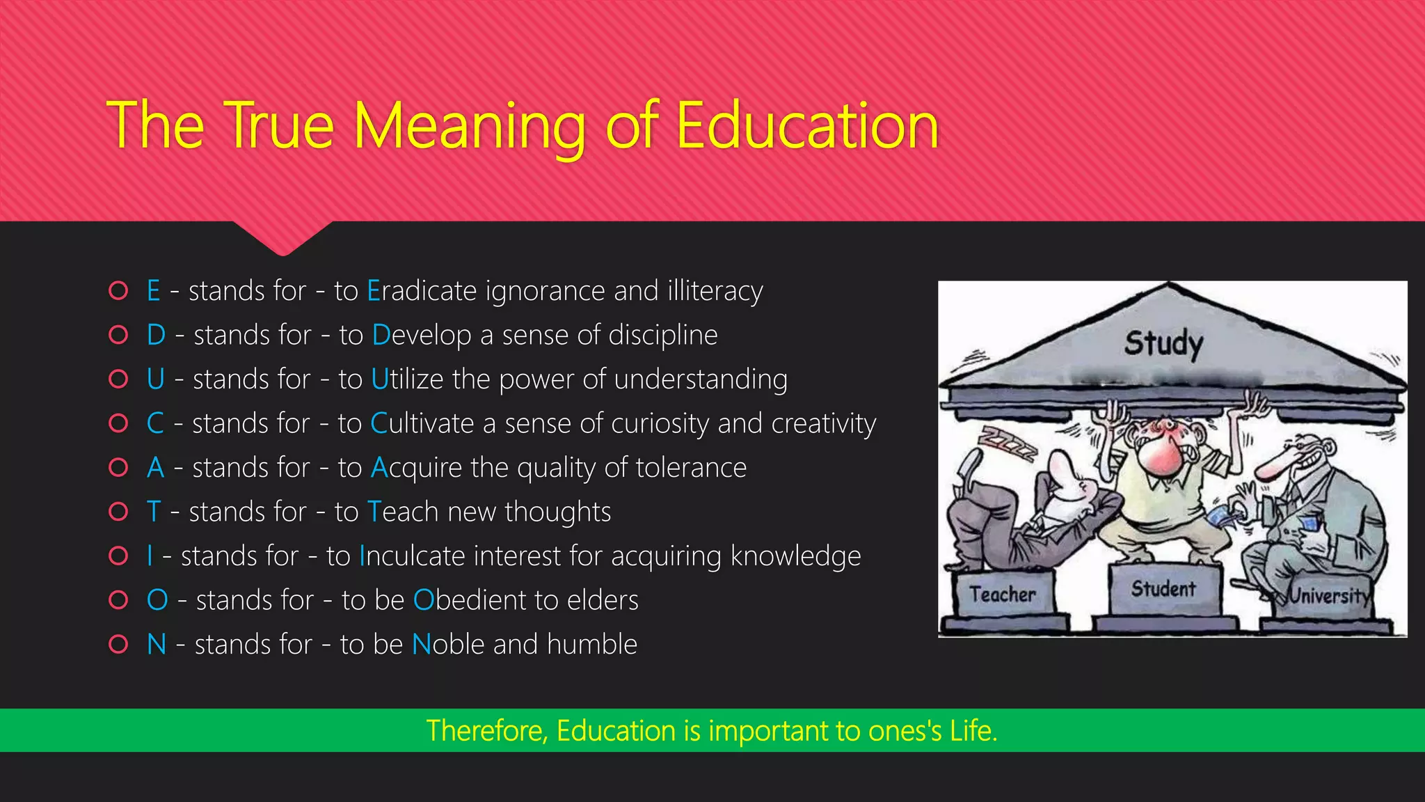 The True Meaning of Education
 E - stands for - to Eradicate ignorance and illiteracy
 D - stands for - to Develop a sense of discipline
 U - stands for - to Utilize the power of understanding
 C - stands for - to Cultivate a sense of curiosity and creativity
 A - stands for - to Acquire the quality of tolerance
 T - stands for - to Teach new thoughts
 I - stands for - to Inculcate interest for acquiring knowledge
 O - stands for - to be Obedient to elders
 N - stands for - to be Noble and humble
Therefore, Education is important to ones's Life.
 