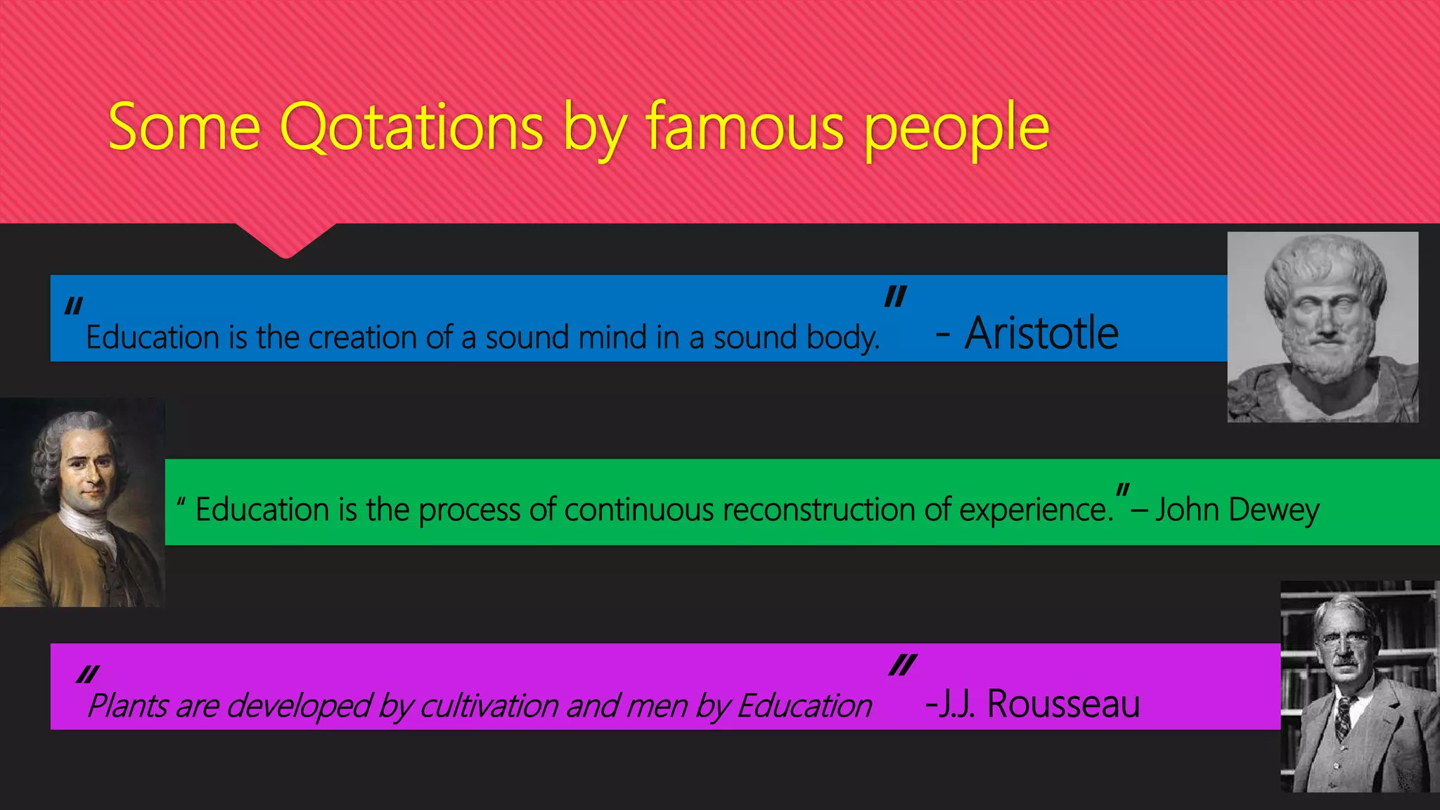 Some Qotations by famous people
“Education is the creation of a sound mind in a sound body.” - Aristotle
“ Education is the process of continuous reconstruction of experience.”– John Dewey
“Plants are developed by cultivation and men by Education” -J.J. Rousseau
 