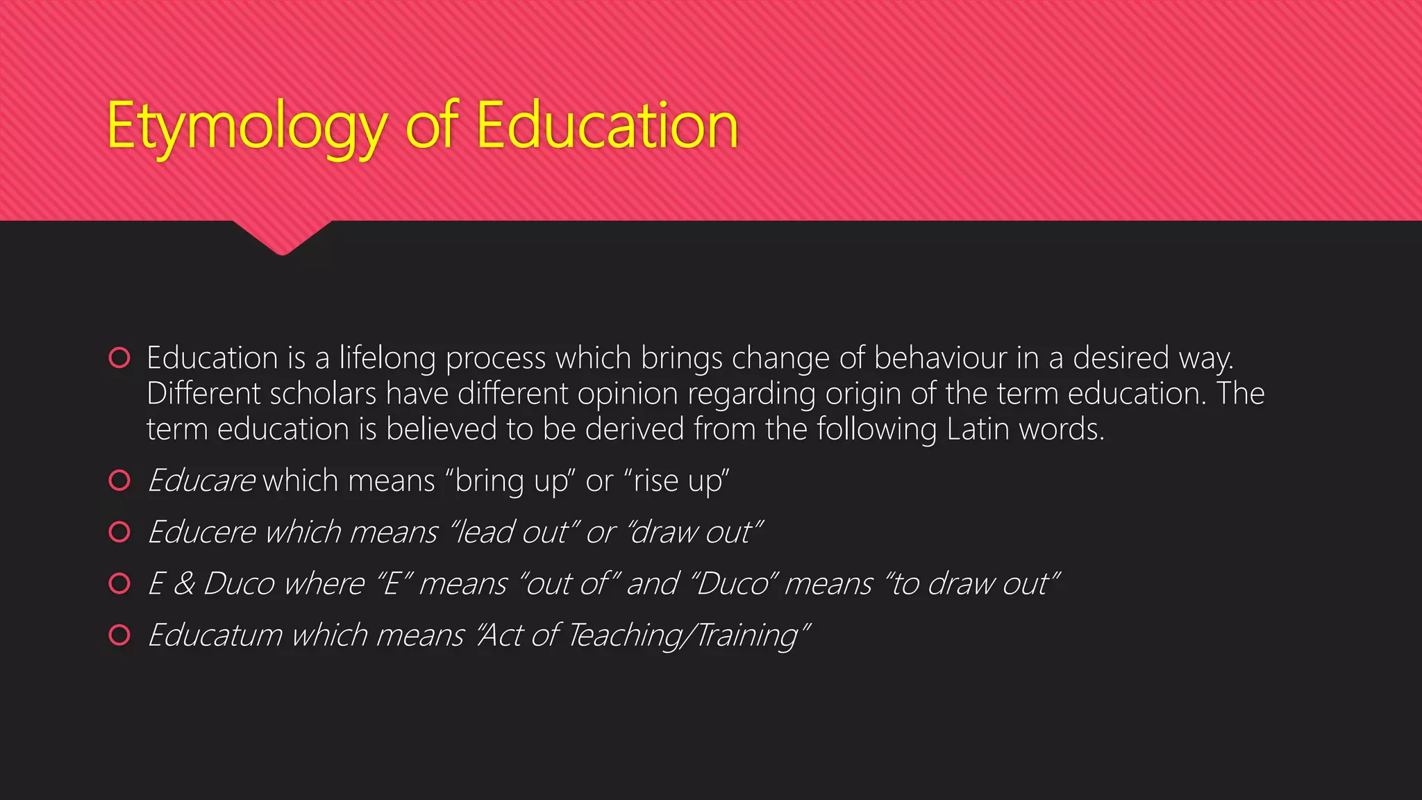 Etymology of Education
 Education is a lifelong process which brings change of behaviour in a desired way.
Different scholars have different opinion regarding origin of the term education. The
term education is believed to be derived from the following Latin words.
 Educare which means “bring up” or “rise up”
 Educere which means “lead out” or “draw out”
 E & Duco where “E” means “out of” and “Duco” means “to draw out”
 Educatum which means “Act of Teaching/Training”
 