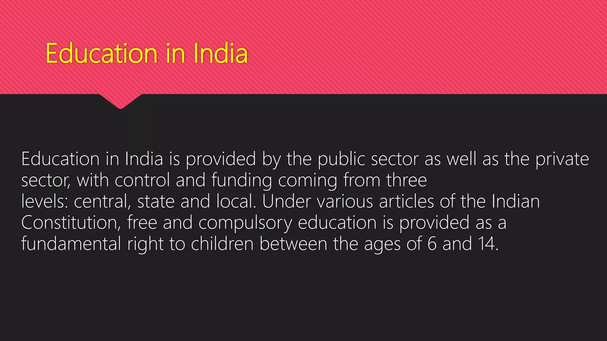 Education in India
Education in India is provided by the public sector as well as the private
sector, with control and funding coming from three
levels: central, state and local. Under various articles of the Indian
Constitution, free and compulsory education is provided as a
fundamental right to children between the ages of 6 and 14.
 