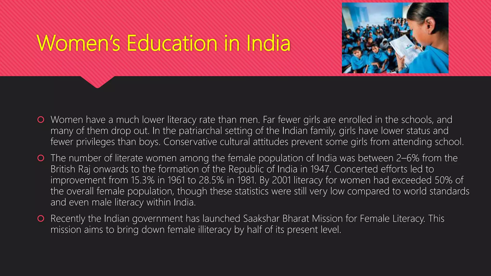 Women’s Education in India
 Women have a much lower literacy rate than men. Far fewer girls are enrolled in the schools, and
many of them drop out. In the patriarchal setting of the Indian family, girls have lower status and
fewer privileges than boys. Conservative cultural attitudes prevent some girls from attending school.
 The number of literate women among the female population of India was between 2–6% from the
British Raj onwards to the formation of the Republic of India in 1947. Concerted efforts led to
improvement from 15.3% in 1961 to 28.5% in 1981. By 2001 literacy for women had exceeded 50% of
the overall female population, though these statistics were still very low compared to world standards
and even male literacy within India.
 Recently the Indian government has launched Saakshar Bharat Mission for Female Literacy. This
mission aims to bring down female illiteracy by half of its present level.
 