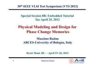 Special Session 8B: Embedded Tutorial
Tue April 25, 2012
30th IEEE VLSI Test Symposium (VTS 2012)
Physical Modeling and Design for
Phase Change Memories
Massimo Rudan
University of Bologna
1
Massimo Rudan
ARCES-University of Bologna, Italy
Phase Change Memories
Hyatt Maui, HI — April 23–26, 2012
 