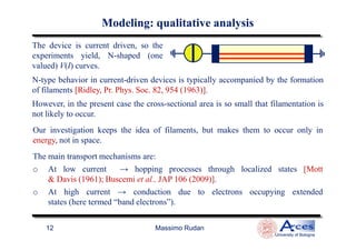 N-type behavior in current-driven devices is typically accompanied by the formation
of filaments [Ridley, Pr. Phys. Soc. 82, 954 (1963)].
However, in the present case the cross-sectional area is so small that filamentation is
not likely to occur.
The device is current driven, so the
experiments yield, N-shaped (one
valued) V(I) curves.
Our investigation keeps the idea of filaments, but makes them to occur only in
ModelingModeling: qualitative analysis: qualitative analysis
Massimo Rudan
University of Bologna
12
Our investigation keeps the idea of filaments, but makes them to occur only in
energy, not in space.
The main transport mechanisms are:
o At low current → hopping processes through localized states [Mott
& Davis (1961); Buscemi et al., JAP 106 (2009)].
o At high current → conduction due to electrons occupying extended
states (here termed “band electrons”).
 