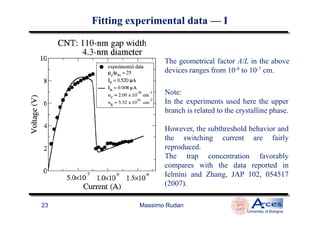 The geometrical factor A/L in the above
devices ranges from 10-8 to 10-7 cm.
Note:
In the experiments used here the upper
branch is related to the crystalline phase.
Fitting experimental dataFitting experimental data —— II
Massimo Rudan
University of Bologna
23
branch is related to the crystalline phase.
However, the subthreshold behavior and
the switching current are fairly
reproduced.
The trap concentration favorably
compares with the data reported in
Ielmini and Zhang, JAP 102, 054517
(2007).
 
