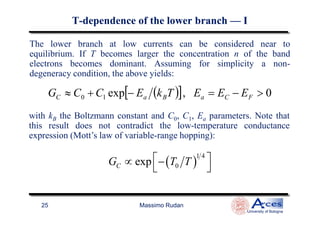The lower branch at low currents can be considered near to
equilibrium. If T becomes larger the concentration n of the band
electrons becomes dominant. Assuming for simplicity a non-
degeneracy condition, the above yields:
( )[ ] 0,exp10 >−=−+≈ FCaBaC EEETkECCG
with k the Boltzmann constant and C , C , E parameters. Note that
TT--dependencedependence of the lower branchof the lower branch —— II
Massimo Rudan
University of Bologna
25
with kB the Boltzmann constant and C0, C1, Ea parameters. Note that
this result does not contradict the low-temperature conductance
expression (Mott’s law of variable-range hopping):
( )
1 4
0expCG T T ∝ −
 
 