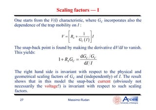 One starts from the V(I) characteristic, where GC incorporates also the
dependence of the trap mobility on I :
( )
1
S
C
V R I
G I
 
= + 
  
The snap-back point is found by making the derivative dV/dI to vanish.
This yields:
dG G
Scaling factorsScaling factors —— II
Massimo Rudan
University of Bologna
27
d
1
d
C C
S C
G G
R G
I I
+ =
The right hand side is invariant with respect to the physical and
geometrical scaling factors of GC and (independently) of I. The result
shows that in this model the snap-back current (obviously not
necessarily the voltage!) is invariant with respect to such scaling
factors.
 