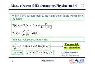 Within a two-particle regime, the Hamiltonian of the system takes
the form:
H x1, x2( ) = H0 x1( )+ H0 x2( )+
e2
4πε x1 − x2
,
H0 x( ) = −
h2
2m∗
∂2
∂x2
+VT x( )
ManyMany--electronelectron (ME)(ME) detrappingdetrapping. Physical model. Physical model —— IIII
Massimo Rudan
University of Bologna
34
H0 x( ) = −
2m∗
∂x2
+VT x( )
The Schrödinger equation reads:
ih
∂
∂t
ψ x1, x2,t( ) = H x1, x2,t( )ψ x1, x2,t( )
Two particle
wavefunction
Two particle
wavefunction
At t = 0 ψ x1, x2,0( )= w x1( )χ0 x2( )
w (x1): Gaussian wavepacket
χχχχ0(x2): bound ground state
 