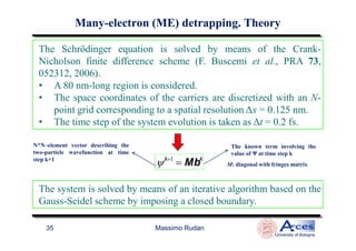 The Schrödinger equation is solved by means of the Crank-
Nicholson finite difference scheme (F. Buscemi et al., PRA 73,
052312, 2006).
• A 80 nm-long region is considered.
• The space coordinates of the carriers are discretized with an N-
point grid corresponding to a spatial resolution ∆x = 0.125 nm.
• The time step of the system evolution is taken as ∆t = 0.2 fs.
ManyMany--electronelectron (ME)(ME) detrappingdetrapping. Theory. Theory
Massimo Rudan
University of Bologna
35
• The time step of the system evolution is taken as ∆t = 0.2 fs.
ψk+1
= Mbk
N*N–element vector describing the
two-particle wavefunction at time
step k+1
M: diagonal with fringes matrix
The known term involving the
value of Ψ at time step k
The system is solved by means of an iterative algorithm based on the
Gauss-Seidel scheme by imposing a closed boundary.
 