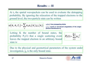 At tf the spatial wavepackets can be used to evaluate the detrapping
probability. By ignoring the relaxation of the trapped electrons to the
ground level, the two-particle state can be written
ψ x1, x2,tf( )= αn
n
∑ ϕn x1( )χn x2( ) ϕϕϕϕn(x1): free propagating states
χχχχn(x2): bound or non-bound eingestates of the single-
particle Hamiltonian H0
Letting K the number of bound states, the
ResultsResults —— IIII
Massimo Rudan
University of Bologna
37
Letting K the number of bound states, the
probability PT(1) that a single scattering event
leaves the trapped electron in an arbitrary bound
state is
PT (1) = αn
2
n=0
K−1
∑
0
Due to the physical and geometrical parameters of the system under
investigation, χ0 is the only bound state.
 
