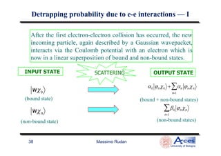 newAfter the first electron-electron collision has occurred, the new
incoming particle, again described by a Gaussian wavepacket,
interacts via the Coulomb potential with an electron which is
now in a linear superposition of bound and non-bound states.
SCATTERINGSCATTERINGINPUT STATE OUTPUT STATE
DetrappingDetrapping probability due to eprobability due to e--e interactionse interactions —— II
Massimo Rudan
University of Bologna
38
α0 ϕ0 χ0 + αn
n=1
∑ ϕnχn
wχ0
wχn
βn
n=1
∑ ϕnχn
(bound + non-bound states)
(non-bound states)(non-bound state)
(bound state)
 