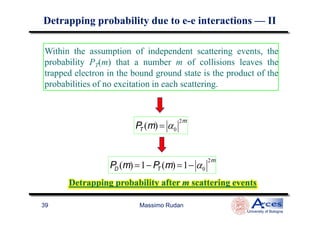Within the assumption of independent scattering events, the
probability PT(m) that a number m of collisions leaves the
trapped electron in the bound ground state is the product of the
probabilities of no excitation in each scattering.
DetrappingDetrapping probability due to eprobability due to e--e interactionse interactions —— IIII
Massimo Rudan
University of Bologna
39
PT (m) = α0
2m
PD (m) =1− PT (m) =1− α0
2m
Detrapping probability after m scattering eventsDetrapping probability after m scattering events
 