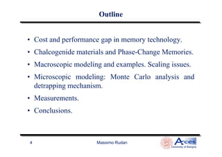 OutlineOutline
• Cost and performance gap in memory technology.
• Chalcogenide materials and Phase-Change Memories.
• Macroscopic modeling and examples. Scaling issues.
• Microscopic modeling: Monte Carlo analysis and
Massimo Rudan
University of Bologna
4
• Microscopic modeling: Monte Carlo analysis and
detrapping mechanism.
• Measurements.
• Conclusions.
 