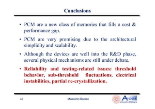 ConclusionsConclusions
• PCM are a new class of memories that fills a cost &
performance gap.
• PCM are very promising due to the architectural
simplicity and scalability.
• Although the devices are well into the R&D phase,
Massimo Rudan
University of Bologna
43
• Although the devices are well into the R&D phase,
several physical mechanisms are still under debate.
• Reliability and testing-related issues: threshold
behavior, sub-threshold fluctuations, electrical
instabilities, partial re-crystallization.
 