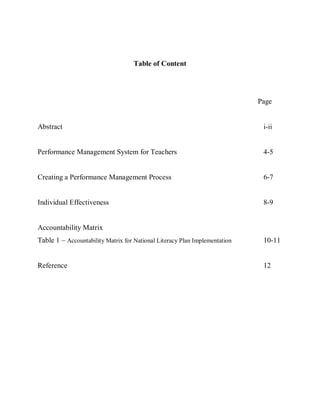 Table of Content




                                                                            Page


Abstract                                                                     i-ii


Performance Management System for Teachers                                   4-5


Creating a Performance Management Process                                    6-7


Individual Effectiveness                                                     8-9


Accountability Matrix
Table 1 – Accountability Matrix for National Literacy Plan Implementation    10-11


Reference                                                                    12
 