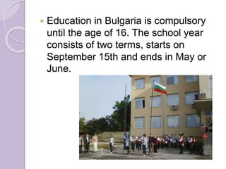  Education in Bulgaria is compulsory
until the age of 16. The school year
consists of two terms, starts on
September 15th and ends in May or
June.
 