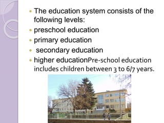  The education system consists of the
following levels:
 preschool education
 primary education
 secondary education
 higher educationPre-school education
includes children between 3 to 6/7 years.
 