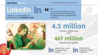 Australia: monthly active
users*
SOCIAL MEDIA: WHO AM I?
LinkedIn
LinkedIn is a social network for
professionals that launched in 2003.
4.5 million
Registered users globally
467 million
LinkedIn has a suite
of powerful paid
add-ons
* Social Media Australia Statistics, August 2018
Puff:
The mission of LinkedIn is simple:
connect the world’s professionals
to make them more productive and
successful.
“
Great place to
showcase thought
leadership
 