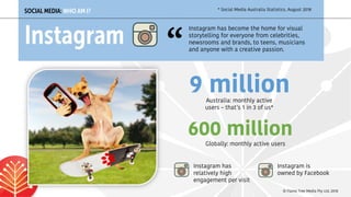 Australia: monthly active
users – that’s 1 in 3 of us*
SOCIAL MEDIA: WHO AM I?
Instagram
9 million
Globally: monthly active users
600 million
Instagram has
relatively high
engagement per visit
* Social Media Australia Statistics, August 2018
Instagram has become the home for visual
storytelling for everyone from celebrities,
newsrooms and brands, to teens, musicians
and anyone with a creative passion.“
Instagram is
owned by Facebook
© Flame Tree Media Pty Ltd, 2018
 