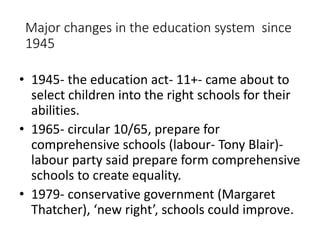 Major changes in the education system since 
1945 
• 1945- the education act- 11+- came about to 
select children into the right schools for their 
abilities. 
• 1965- circular 10/65, prepare for 
comprehensive schools (labour- Tony Blair)- 
labour party said prepare form comprehensive 
schools to create equality. 
• 1979- conservative government (Margaret 
Thatcher), ‘new right’, schools could improve. 
 