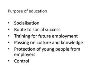 Purpose of education 
• Socialisation 
• Route to social success 
• Training for future employment 
• Passing on culture and knowledge 
• Protection of young people from 
employers 
• Control 
 