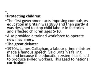 • 
•Protecting children: 
•The first government acts imposing compulsory 
education in Britain was 1880 and then partly it 
was designed to stop child labour in factories 
and affected children ages 5-10. 
•Also provided a trained workforce to operate 
new machinery. 
•The great debate: 
• 1970’s, James Callaghan, a labour prime minister 
made a famous speech. Said Britain’s falling 
behind because the education system has failed 
to produce skilled workers. This Lead to national 
curriculum. 
 
