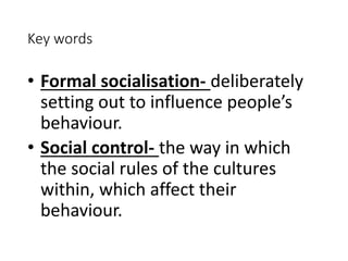 Key words 
• Formal socialisation- deliberately 
setting out to influence people’s 
behaviour. 
• Social control- the way in which 
the social rules of the cultures 
within, which affect their 
behaviour. 
 