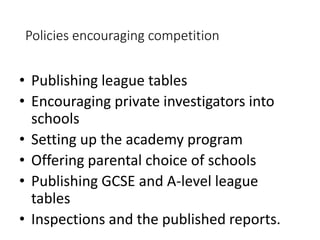 Policies encouraging competition 
• Publishing league tables 
• Encouraging private investigators into 
schools 
• Setting up the academy program 
• Offering parental choice of schools 
• Publishing GCSE and A-level league 
tables 
• Inspections and the published reports. 
 