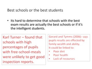 Best schools or the best students 
• Its hard to determine that schools with the best 
exam results are actually the best schools or if it’s 
the intelligent students. 
 