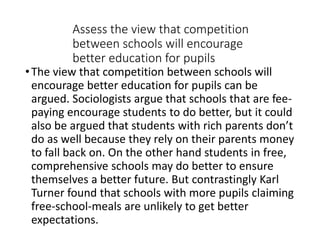 Assess the view that competition 
between schools will encourage 
better education for pupils 
• The view that competition between schools will 
encourage better education for pupils can be 
argued. Sociologists argue that schools that are fee-paying 
encourage students to do better, but it could 
also be argued that students with rich parents don’t 
do as well because they rely on their parents money 
to fall back on. On the other hand students in free, 
comprehensive schools may do better to ensure 
themselves a better future. But contrastingly Karl 
Turner found that schools with more pupils claiming 
free-school-meals are unlikely to get better 
expectations. 
 