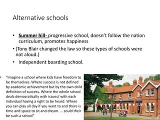 Alternative schools 
• Summer hill- progressive school, doesn’t follow the nation 
curriculum, promotes happiness 
• (Tony Blair changed the law so these types of schools were 
not aloud.) 
• Independent boarding school. 
• “imagine a school where kids have freedom to 
be themselves. Where success is not defined 
by academic achievement but by the own child 
definition of success. Where the whole school 
deals democratically with issues/ with each 
individual having a right to be heard. Where 
you can play all day if you want to and there is 
time and space to sit and dream. … could their 
be such a school” 
 