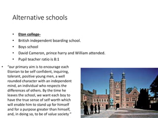 Alternative schools 
• Eton college- 
• British independent boarding school. 
• Boys school 
• David Cameron, prince harry and William attended. 
• Pupil teacher ratio is 8:1 
• “our primary aim is to encourage each 
Etonian to be self confident, inquiring, 
tolerant, positive young men, a well 
rounded character with an independent 
mind, an individual who respects the 
differences of others. By the time he 
leaves the school, we want each boy to 
have the true sense of self worth which 
will enable him to stand up for himself 
and for a purpose greater than himself, 
and, in doing so, to be of value society ” 
 