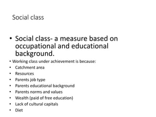 Social class 
• Social class- a measure based on 
occupational and educational 
background. 
• Working class under achievement is because: 
• Catchment area 
• Resources 
• Parents job type 
• Parents educational background 
• Parents norms and values 
• Wealth (paid of free education) 
• Lack of cultural capitals 
• Diet 
 