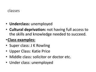 classes 
• Underclass: unemployed 
• Cultural deprivation: not having full access to 
the skills and knowledge needed to succeed. 
•Class examples: 
• Super class: J K Rowling 
• Upper Class: Katie Price 
• Middle class: solicitor or doctor etc. 
• Under class: unemployed 
 