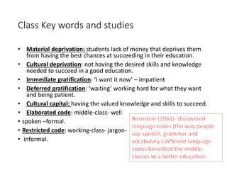 Class Key words and studies 
• Material deprivation: students lack of money that deprives them 
from having the best chances at succeeding in their education. 
• Cultural deprivation: not having the desired skills and knowledge 
needed to succeed in a good education. 
• Immediate gratification: ‘I want it now’ – impatient 
• Deferred gratification: ‘waiting’ working hard for what they want 
and being patient. 
• Cultural capital: having the valued knowledge and skills to succeed. 
• Elaborated code: middle-class- well 
• spoken –formal. 
• Restricted code: working-class- jargon- 
• informal. 
 