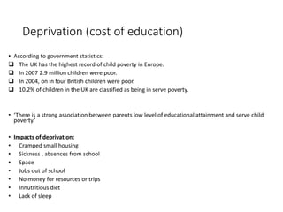 Deprivation (cost of education) 
• According to government statistics: 
 The UK has the highest record of child poverty in Europe. 
 In 2007 2.9 million children were poor. 
 In 2004, on in four British children were poor. 
 10.2% of children in the UK are classified as being in serve poverty. 
• ‘There is a strong association between parents low level of educational attainment and serve child 
poverty.’ 
• Impacts of deprivation: 
• Cramped small housing 
• Sickness , absences from school 
• Space 
• Jobs out of school 
• No money for resources or trips 
• Innutritious diet 
• Lack of sleep 
 