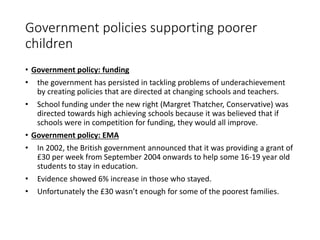 Government policies supporting poorer 
children 
• Government policy: funding 
• the government has persisted in tackling problems of underachievement 
by creating policies that are directed at changing schools and teachers. 
• School funding under the new right (Margret Thatcher, Conservative) was 
directed towards high achieving schools because it was believed that if 
schools were in competition for funding, they would all improve. 
• Government policy: EMA 
• In 2002, the British government announced that it was providing a grant of 
£30 per week from September 2004 onwards to help some 16-19 year old 
students to stay in education. 
• Evidence showed 6% increase in those who stayed. 
• Unfortunately the £30 wasn’t enough for some of the poorest families. 
 
