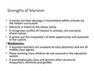 Strengths of Marxism 
• It points out how ideology is transmitted within schools via 
the hidden curriculum. 
• Marxism is linked to the labour party. 
• It recognizes conflict of interest in schools; not everyone 
shares values. 
• It points out the inequality's of both opportunity and outcome 
in the system. 
•Weaknesses- 
• it assumes teachers are unaware of class dynamics and are all 
middle-class agents. 
• Many working-class children do not succeed in the education 
system. 
• It overemphasizes class and ignores other structural 
inequality's, ethnicity and gender. 
 