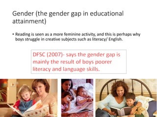 Gender (the gender gap in educational 
attainment) 
• Reading is seen as a more feminine activity, and this is perhaps why 
boys struggle in creative subjects such as literacy/ English. 
 