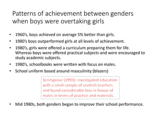 Patterns of achievement between genders 
when boys were overtaking girls 
• 1960’s, boys achieved on average 5% better than girls. 
• 1980’s boys outperformed girls at all levels of achievement. 
• 1980’s, girls were offered a curriculum preparing them for life. 
Whereas boys were offered practical subjects and were encouraged to 
study academic subjects. 
• 1980’s, schoolbooks were written with focus on males. 
• School uniform based around masculinity (blazers) 
• Mid 1980s, both genders began to improve their school performance. 
 