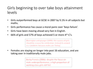 Girls beginning to over take boys attainment 
levels 
• Girls outperformed boys at GCSE in 2007 by 9.1% in all subjects but 
maths. 
• Girls performance has cause a moral panic over ‘boys failure’. 
• Girls have been moving ahead very fast in English. 
• 66% of girls and 57% of boys achieved 5 or more A*-C’s. 
• Females are staying on longer into post 16 education, and are 
taking over in traditionally male jobs. 
 